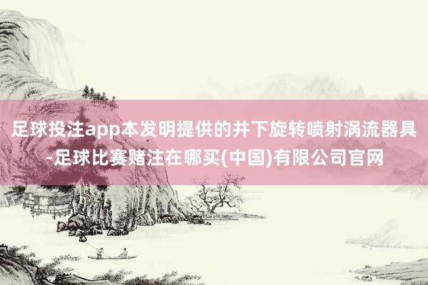 足球投注app本发明提供的井下旋转喷射涡流器具-足球比赛赌注在哪买(中国)有限公司官网