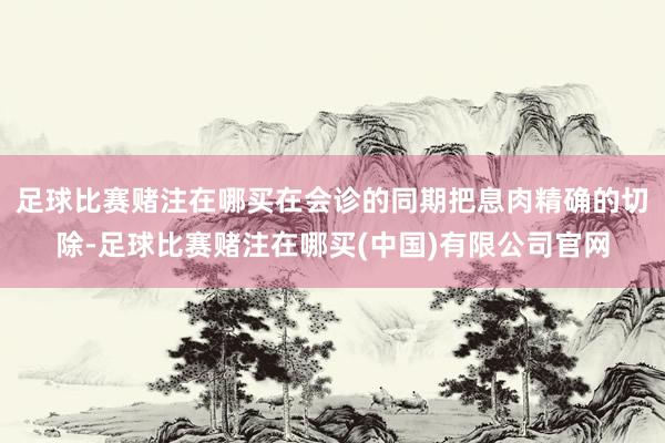 足球比赛赌注在哪买在会诊的同期把息肉精确的切除-足球比赛赌注在哪买(中国)有限公司官网