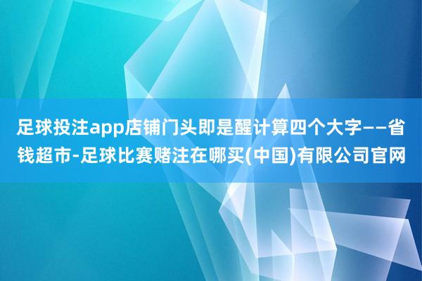 足球投注app店铺门头即是醒计算四个大字——省钱超市-足球比赛赌注在哪买(中国)有限公司官网