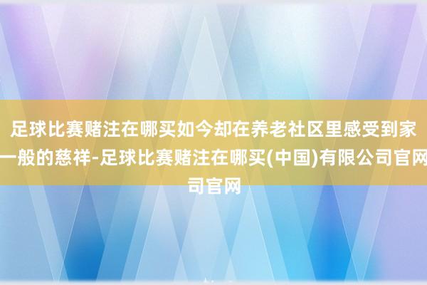 足球比赛赌注在哪买如今却在养老社区里感受到家一般的慈祥-足球比赛赌注在哪买(中国)有限公司官网
