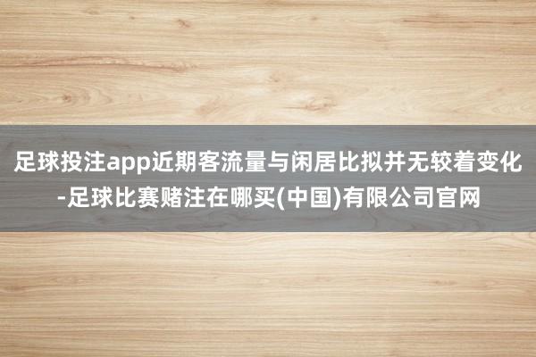 足球投注app近期客流量与闲居比拟并无较着变化-足球比赛赌注在哪买(中国)有限公司官网