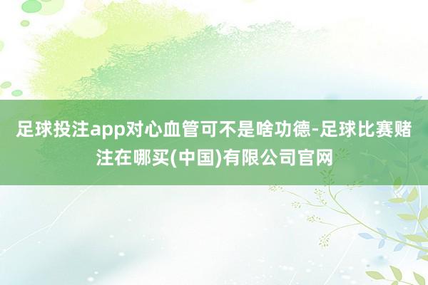 足球投注app对心血管可不是啥功德-足球比赛赌注在哪买(中国)有限公司官网