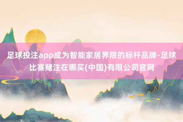 足球投注app成为智能家居界限的标杆品牌-足球比赛赌注在哪买(中国)有限公司官网