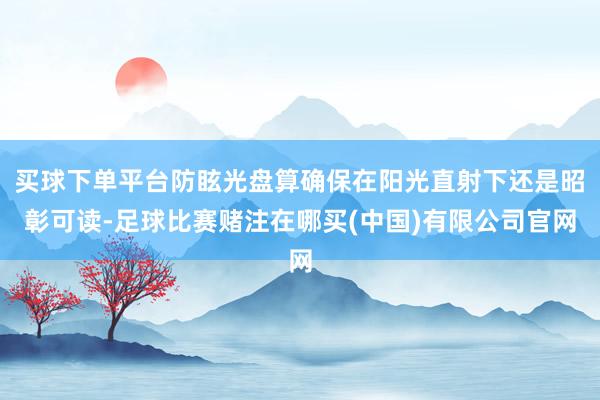 买球下单平台防眩光盘算确保在阳光直射下还是昭彰可读-足球比赛赌注在哪买(中国)有限公司官网