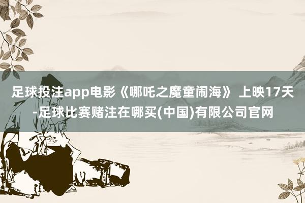 足球投注app电影《哪吒之魔童闹海》 上映17天-足球比赛赌注在哪买(中国)有限公司官网