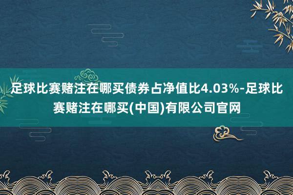 足球比赛赌注在哪买债券占净值比4.03%-足球比赛赌注在哪买(中国)有限公司官网