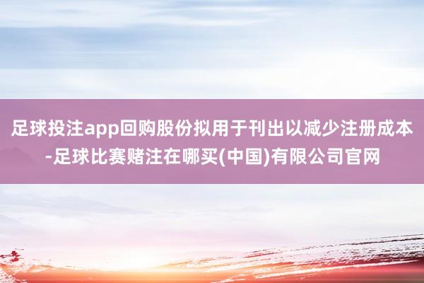 足球投注app回购股份拟用于刊出以减少注册成本-足球比赛赌注在哪买(中国)有限公司官网