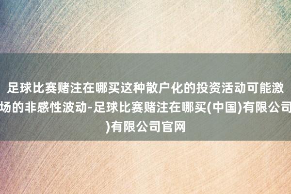 足球比赛赌注在哪买这种散户化的投资活动可能激发商场的非感性波动-足球比赛赌注在哪买(中国)有限公司官网