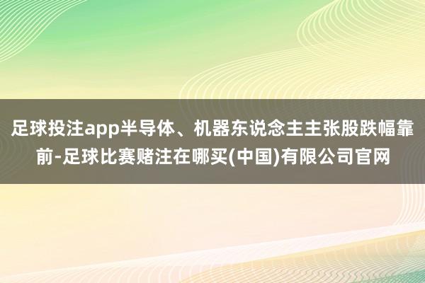 足球投注app半导体、机器东说念主主张股跌幅靠前-足球比赛赌注在哪买(中国)有限公司官网