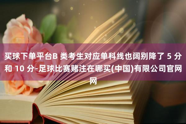 买球下单平台B 类考生对应单科线也阔别降了 5 分和 10 分-足球比赛赌注在哪买(中国)有限公司官网
