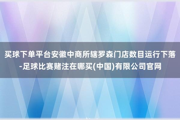 买球下单平台安徽中商所辖罗森门店数目运行下落-足球比赛赌注在哪买(中国)有限公司官网
