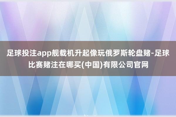 足球投注app舰载机升起像玩俄罗斯轮盘赌-足球比赛赌注在哪买(中国)有限公司官网
