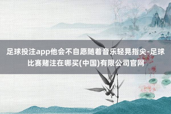 足球投注app他会不自愿随着音乐轻晃指尖-足球比赛赌注在哪买(中国)有限公司官网