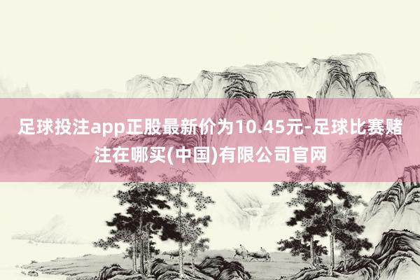 足球投注app正股最新价为10.45元-足球比赛赌注在哪买(中国)有限公司官网