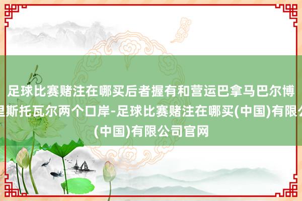 足球比赛赌注在哪买后者握有和营运巴拿马巴尔博亚和克里斯托瓦尔两个口岸-足球比赛赌注在哪买(中国)有限公司官网