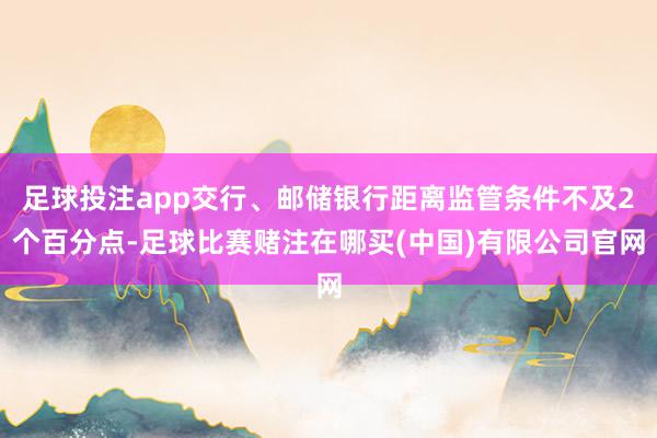 足球投注app交行、邮储银行距离监管条件不及2个百分点-足球比赛赌注在哪买(中国)有限公司官网