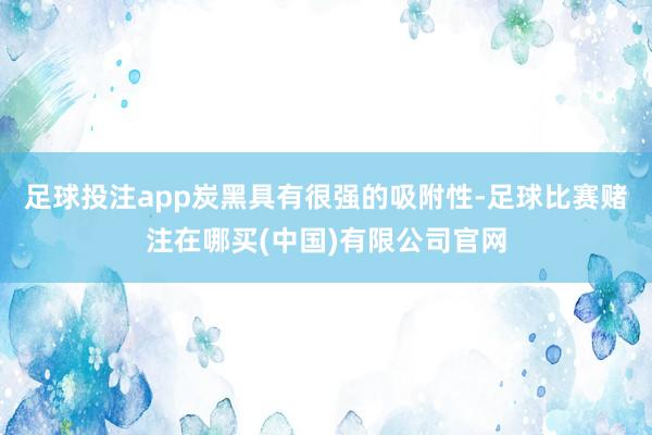 足球投注app炭黑具有很强的吸附性-足球比赛赌注在哪买(中国)有限公司官网