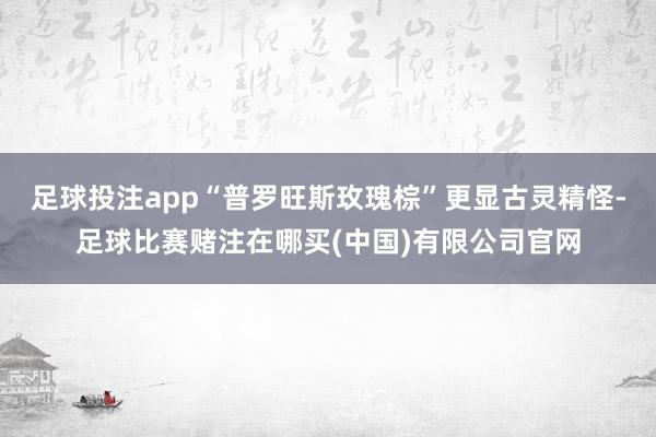 足球投注app“普罗旺斯玫瑰棕”更显古灵精怪-足球比赛赌注在哪买(中国)有限公司官网
