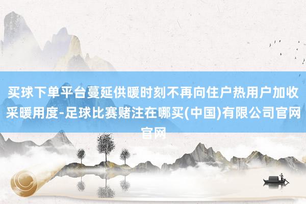 买球下单平台蔓延供暖时刻不再向住户热用户加收采暖用度-足球比赛赌注在哪买(中国)有限公司官网