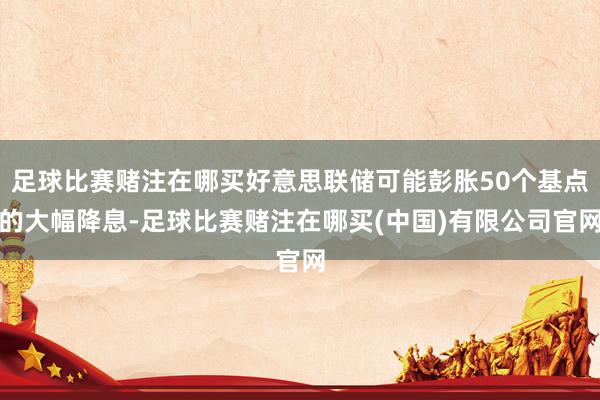 足球比赛赌注在哪买好意思联储可能彭胀50个基点的大幅降息-足球比赛赌注在哪买(中国)有限公司官网