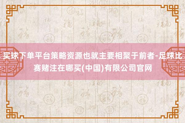 买球下单平台策略资源也就主要相聚于前者-足球比赛赌注在哪买(中国)有限公司官网
