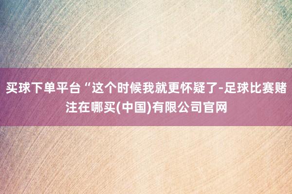 买球下单平台“这个时候我就更怀疑了-足球比赛赌注在哪买(中国)有限公司官网
