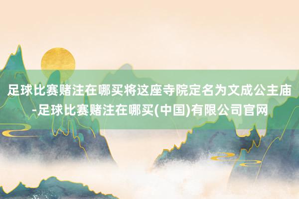 足球比赛赌注在哪买将这座寺院定名为文成公主庙-足球比赛赌注在哪买(中国)有限公司官网