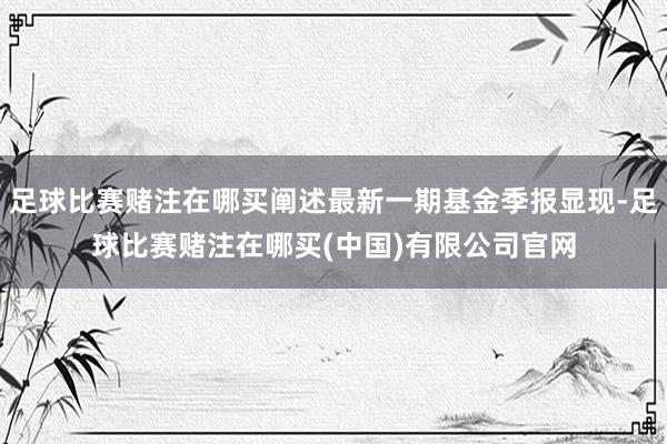 足球比赛赌注在哪买阐述最新一期基金季报显现-足球比赛赌注在哪买(中国)有限公司官网