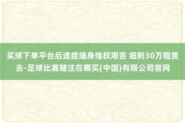 买球下单平台后遗症缠身维权艰苦 细则30万租赁去-足球比赛赌注在哪买(中国)有限公司官网