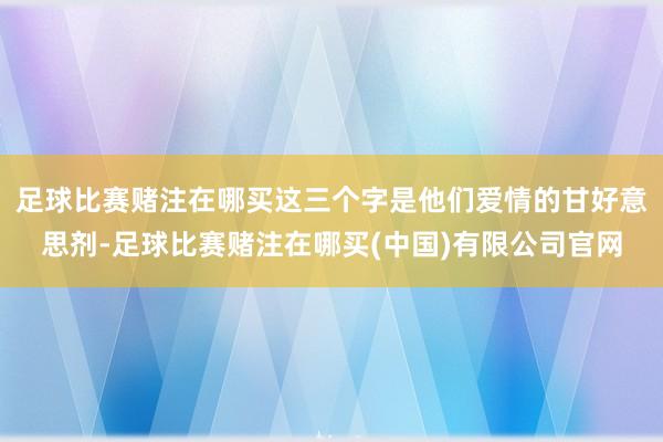 足球比赛赌注在哪买这三个字是他们爱情的甘好意思剂-足球比赛赌注在哪买(中国)有限公司官网
