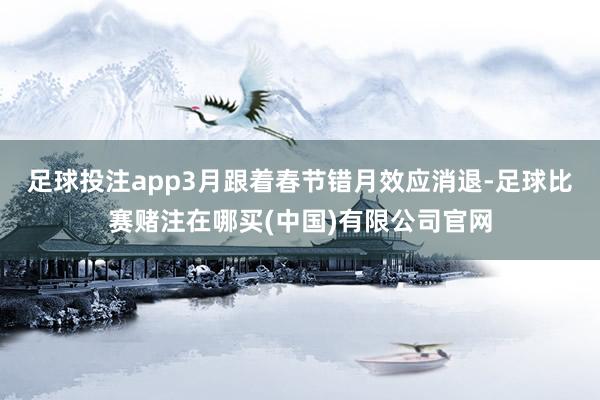 足球投注app3月跟着春节错月效应消退-足球比赛赌注在哪买(中国)有限公司官网