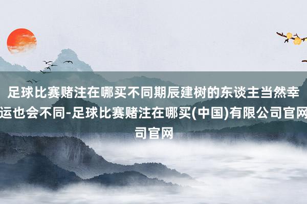 足球比赛赌注在哪买不同期辰建树的东谈主当然幸运也会不同-足球比赛赌注在哪买(中国)有限公司官网