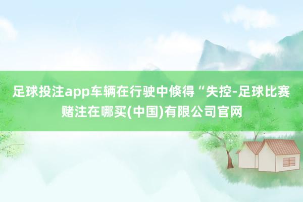 足球投注app车辆在行驶中倏得“失控-足球比赛赌注在哪买(中国)有限公司官网