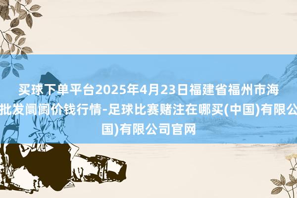 买球下单平台2025年4月23日福建省福州市海峡蔬菜批发阛阓价钱行情-足球比赛赌注在哪买(中国)有限公司官网
