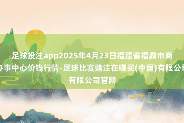 足球投注app2025年4月23日福建省福鼎市商贸业办事中心价钱行情-足球比赛赌注在哪买(中国)有限公司官网