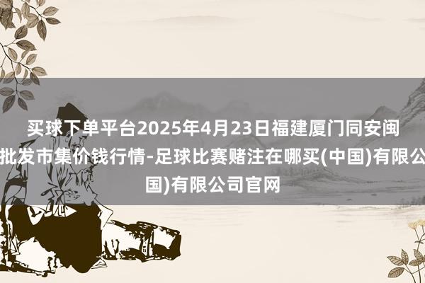 买球下单平台2025年4月23日福建厦门同安闽南果蔬批发市集价钱行情-足球比赛赌注在哪买(中国)有限公司官网