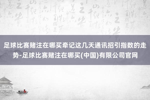 足球比赛赌注在哪买　　牵记这几天通讯招引指数的走势-足球比赛赌注在哪买(中国)有限公司官网