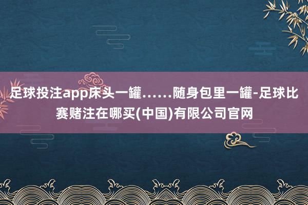 足球投注app床头一罐……随身包里一罐-足球比赛赌注在哪买(中国)有限公司官网