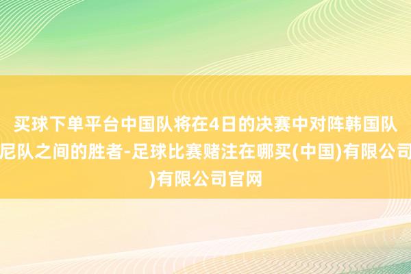 买球下单平台中国队将在4日的决赛中对阵韩国队和印尼队之间的胜者-足球比赛赌注在哪买(中国)有限公司官网