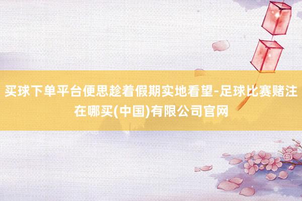 买球下单平台便思趁着假期实地看望-足球比赛赌注在哪买(中国)有限公司官网