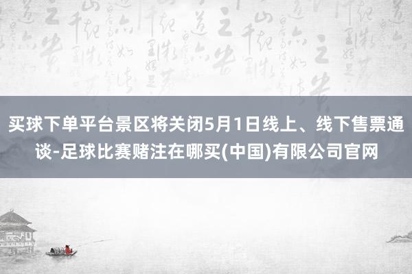 买球下单平台景区将关闭5月1日线上、线下售票通谈-足球比赛赌注在哪买(中国)有限公司官网