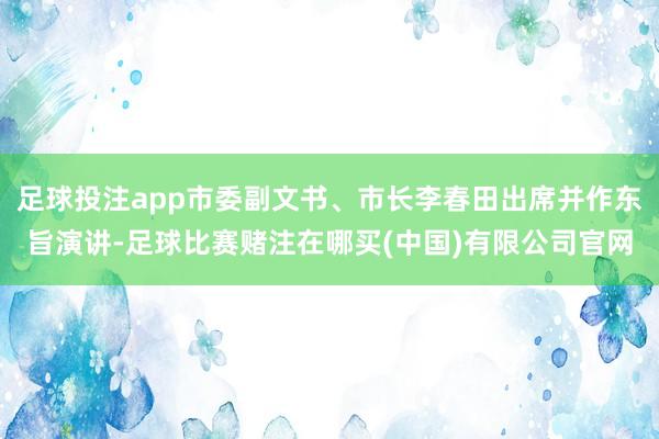 足球投注app市委副文书、市长李春田出席并作东旨演讲-足球比赛赌注在哪买(中国)有限公司官网