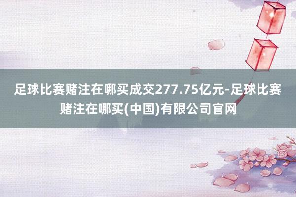 足球比赛赌注在哪买成交277.75亿元-足球比赛赌注在哪买(中国)有限公司官网
