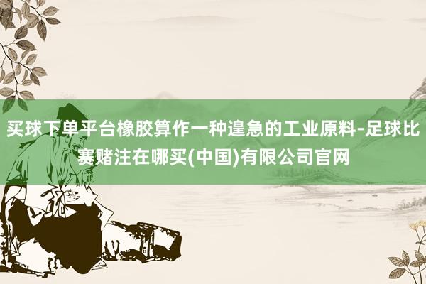 买球下单平台橡胶算作一种遑急的工业原料-足球比赛赌注在哪买(中国)有限公司官网