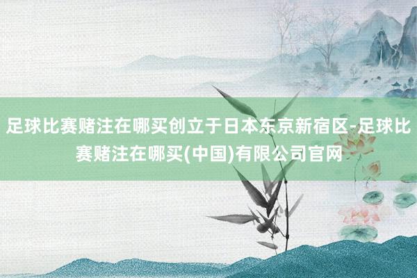 足球比赛赌注在哪买创立于日本东京新宿区-足球比赛赌注在哪买(中国)有限公司官网