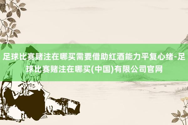 足球比赛赌注在哪买需要借助红酒能力平复心绪-足球比赛赌注在哪买(中国)有限公司官网
