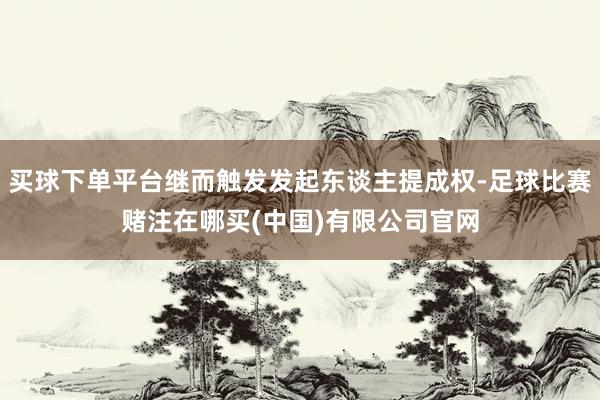 买球下单平台继而触发发起东谈主提成权-足球比赛赌注在哪买(中国)有限公司官网