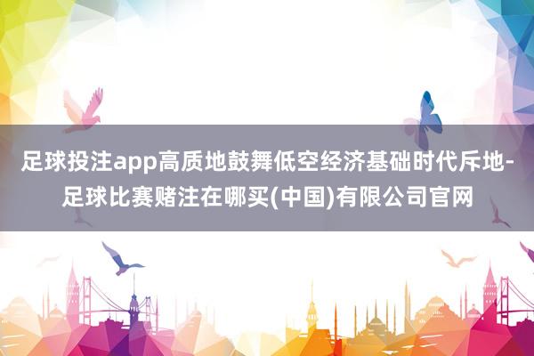 足球投注app高质地鼓舞低空经济基础时代斥地-足球比赛赌注在哪买(中国)有限公司官网
