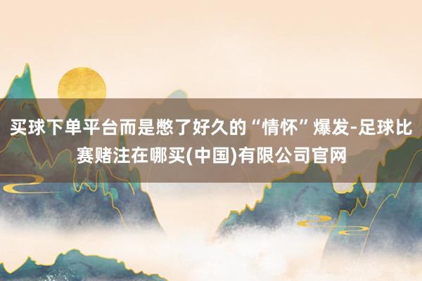 买球下单平台而是憋了好久的“情怀”爆发-足球比赛赌注在哪买(中国)有限公司官网