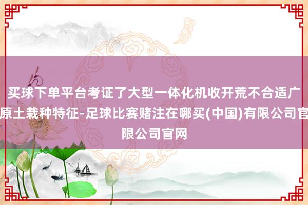 买球下单平台考证了大型一体化机收开荒不合适广西原土栽种特征-足球比赛赌注在哪买(中国)有限公司官网